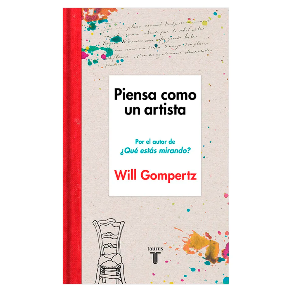 Piensa Como Un Artista. Will Gompertz Taurus Libro x 1.0 PIENSA COMO UN ARTISTA Es fácil idealizar a los artistas, pero poca gente sabe hasta qué punto pueden incluirse, en general, entre las personas más prácticas, despiertas, juerguistas y realizadas. Es