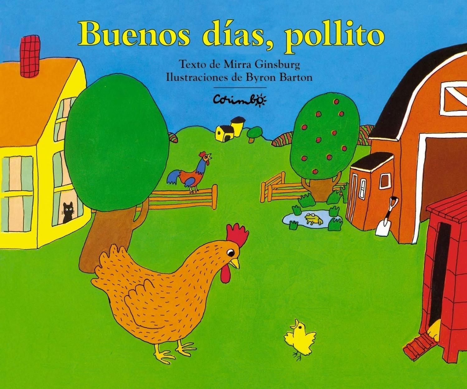 Buenos Dias, Pollito (t.d) Editorial Corimbo  x 1 BUENOS DÍAS, POLLITOAutorMIRRA GINSBURGNş de páginas:36Editorial:CORIMBOIdioma:CASTELLANOEncuadernación:Tapa duraISBN:9788484701835Año de edición:2005Plaza de edición:ESTraductor:RAFAEL ROS SIERRAA pa