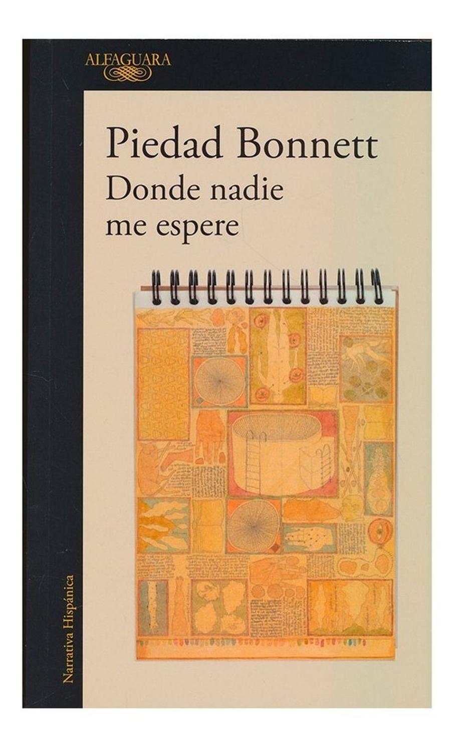 Donde Nadie Me Espere. Piedad Bonnett Alfaguara Libro x 1 DONDE NADIE ME ESPEREGabriel ha renunciado a la normalidad de la vida para perderse en una dolorosa búsqueda de su lugar en el mundo. A sus treintaiún años inicia esta narración en la que vuelve sobre